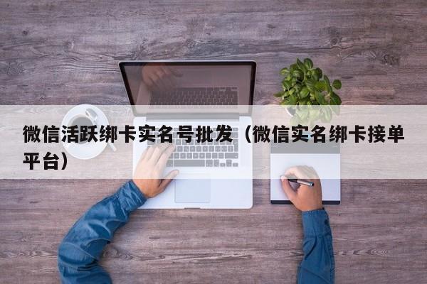 微信活跃绑卡实名号批发（微信实名绑卡接单平台）