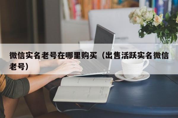 微信实名老号在哪里购买（出售活跃实名微信老号）