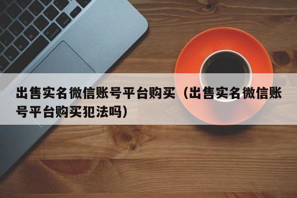 出售实名微信账号平台购买（出售实名微信账号平台购买犯法吗）