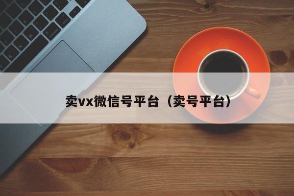 卖vx微信号平台（卖号平台）