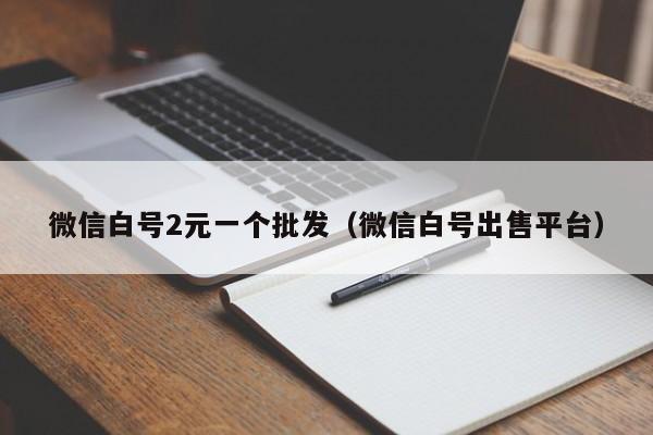 微信白号2元一个批发（微信白号出售平台）