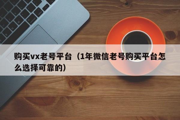 购买vx老号平台（1年微信老号购买平台怎么选择可靠的）