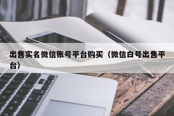出售实名微信账号平台购买（微信白号出售平台）