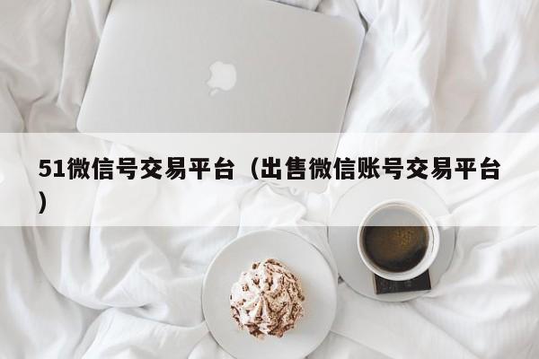 51微信号交易平台（出售微信账号交易平台）