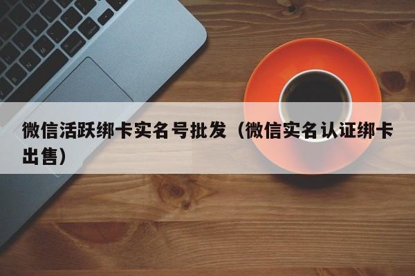 微信活跃绑卡实名号批发（微信实名认证绑卡出售）