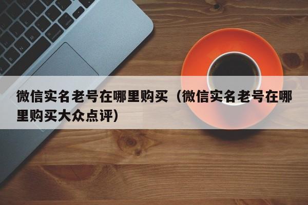 微信实名老号在哪里购买（微信实名老号在哪里购买大众点评）