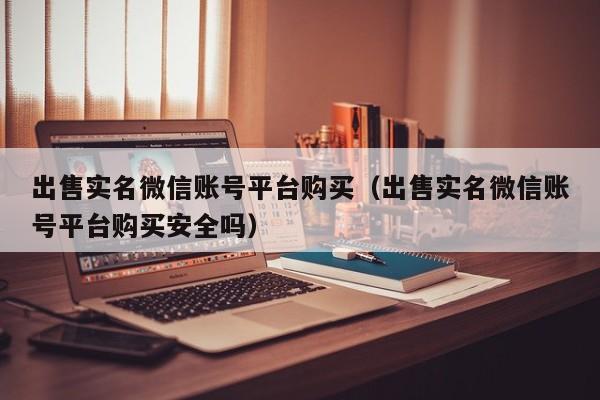 出售实名微信账号平台购买（出售实名微信账号平台购买安全吗）